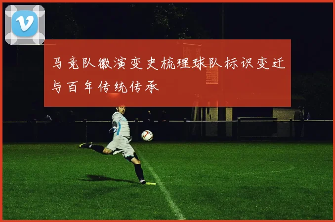 马竞队徽演变史梳理球队标识变迁与百年传统传承