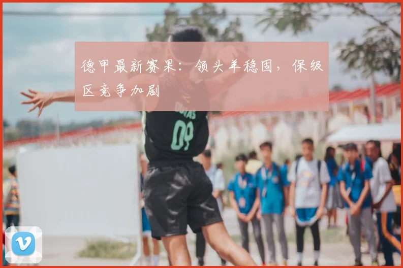德甲最新赛果:领头羊稳固,保级区竞争加剧