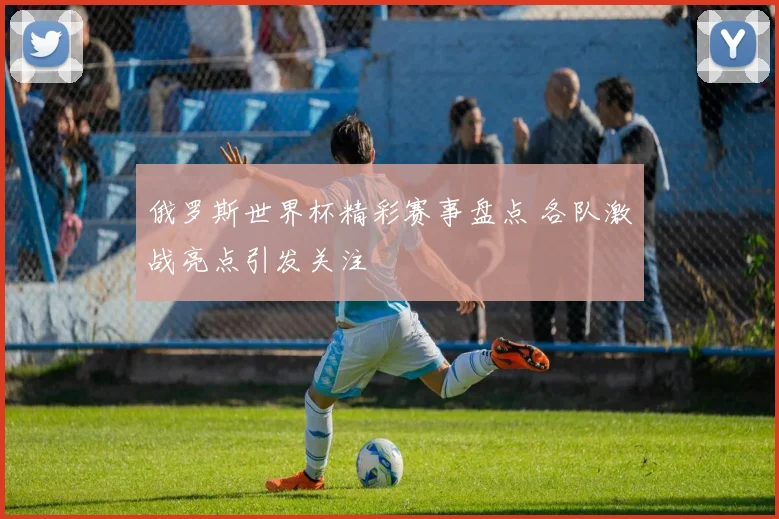 俄罗斯世界杯精彩赛事盘点 各队激战亮点引发关注