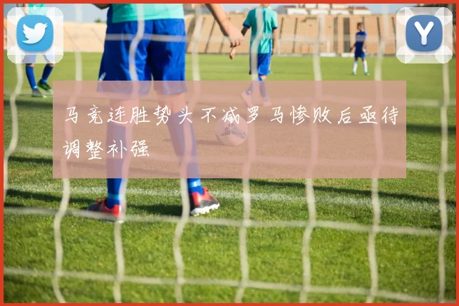马竞连胜势头不减罗马惨败后亟待调整补强