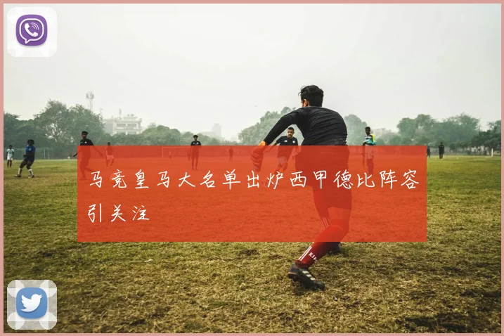 马竞皇马大名单出炉西甲德比阵容引关注