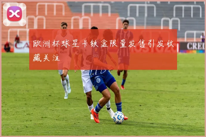 欧洲杯球星卡铁盒限量发售引发收藏关注