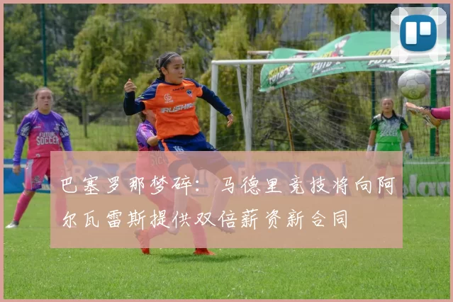 巴塞罗那梦碎：马德里竞技将向阿尔瓦雷斯提供双倍薪资新合同