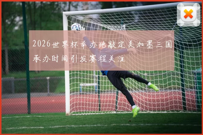 2026世界杯举办地敲定美加墨三国承办时间引发赛程关注