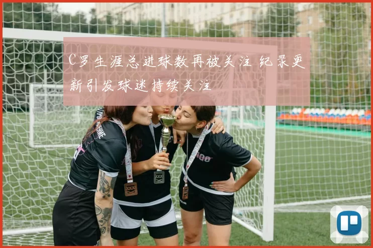 C罗生涯总进球数再被关注 纪录更新引发球迷持续关注
