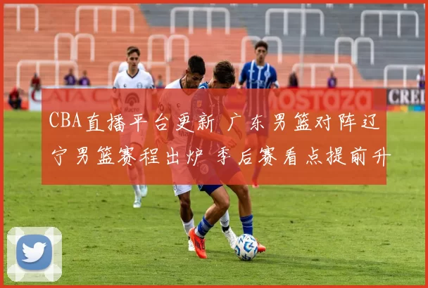 CBA直播平台更新 广东男篮对阵辽宁男篮赛程出炉 季后赛看点提前升温