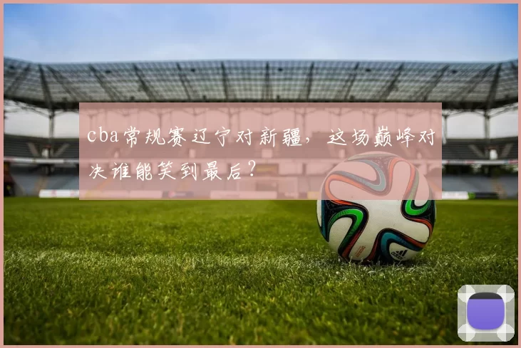 cba常规赛辽宁对新疆，这场巅峰对决谁能笑到最后？