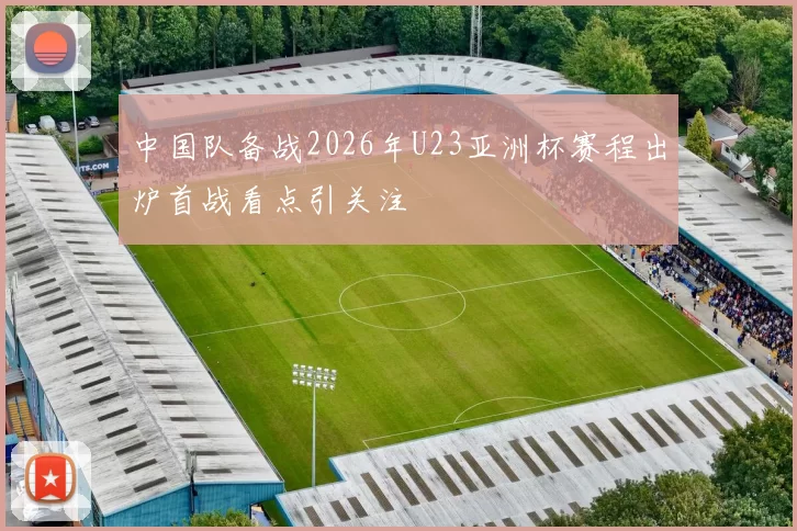中国队备战2026年U23亚洲杯赛程出炉首战看点引关注