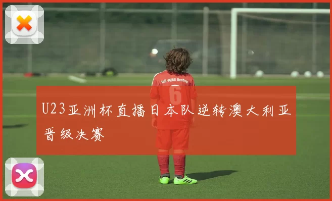 U23亚洲杯直播日本队逆转澳大利亚晋级决赛