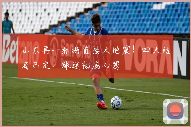 山东再一轮游直接大地震！四大结局已定，球迷彻底心寒