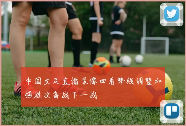 中国女足直播录像回看锋线调整加强进攻备战下一战