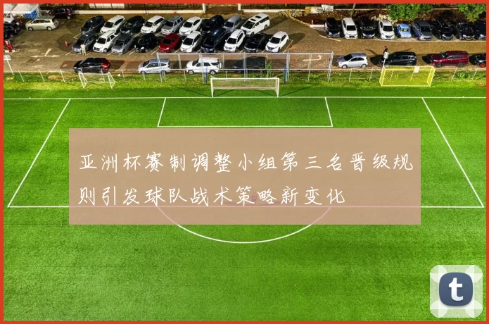 亚洲杯赛制调整小组第三名晋级规则引发球队战术策略新变化