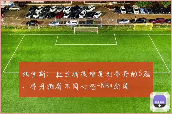 帕金斯：杜兰特很难复刻乔丹的6冠，乔丹拥有不同心态-NBA新闻