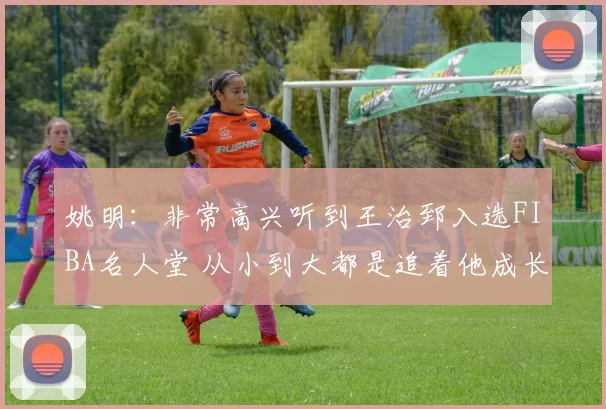 姚明：非常高兴听到王治郅入选FIBA名人堂 从小到大都是追着他成长