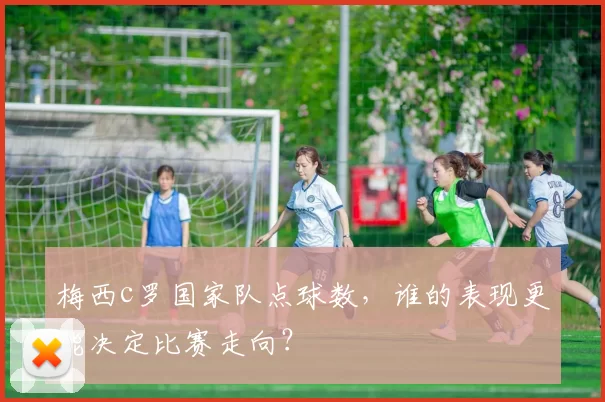 梅西c罗国家队点球数，谁的表现更能决定比赛走向？