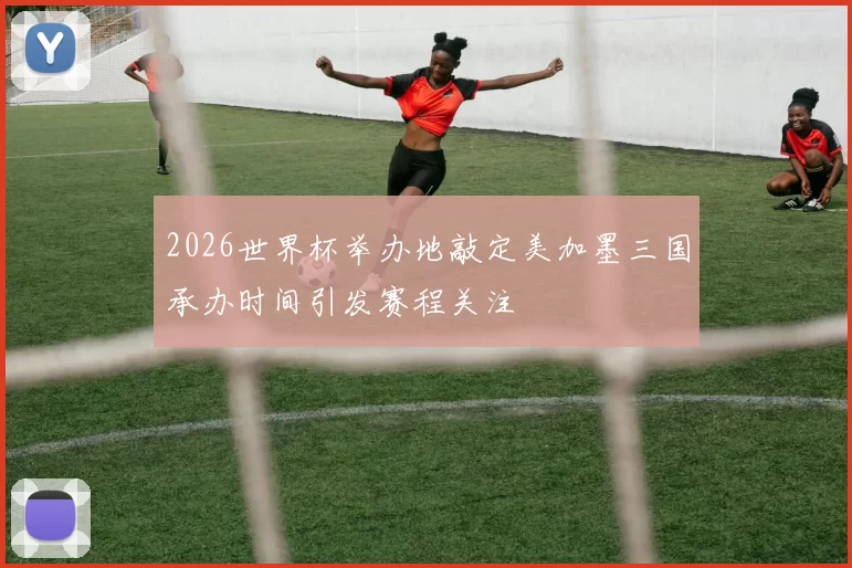 2026世界杯举办地敲定美加墨三国承办时间引发赛程关注