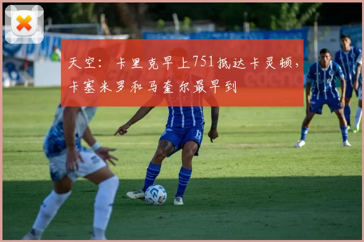 天空：卡里克早上751抵达卡灵顿，卡塞米罗和马奎尔最早到