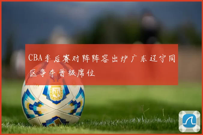 CBA季后赛对阵阵容出炉广东辽宁同区争夺晋级席位