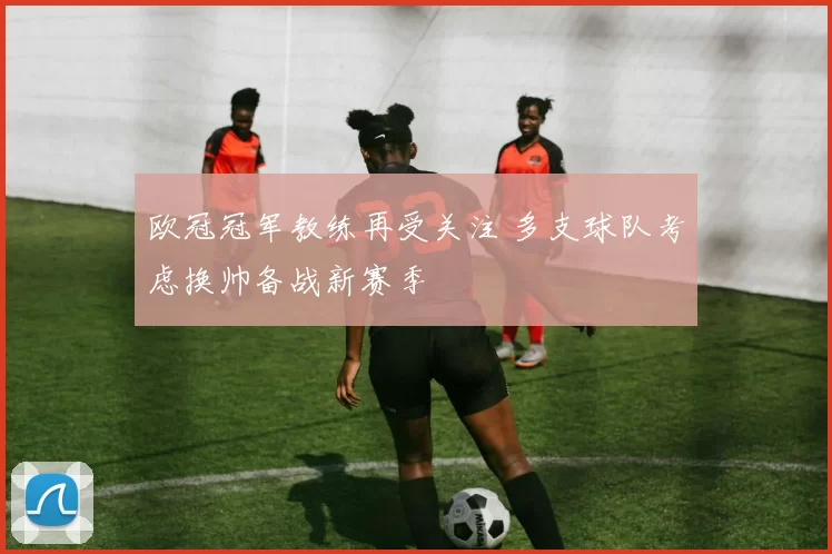 欧冠冠军教练再受关注 多支球队考虑换帅备战新赛季