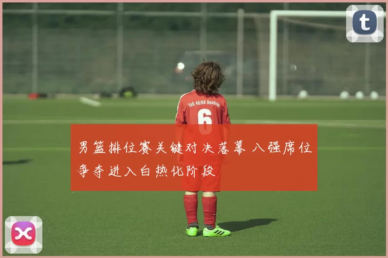 男篮排位赛关键对决落幕 八强席位争夺进入白热化阶段