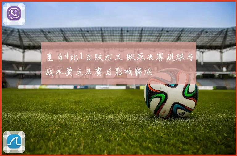 皇马4比1击败尤文 欧冠决赛进球与战术要点及赛后影响解读