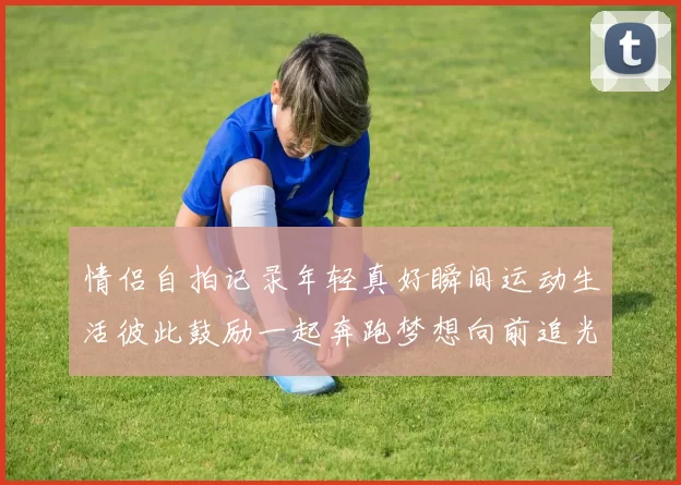 情侣自拍记录年轻真好瞬间运动生活彼此鼓励一起奔跑梦想向前追光