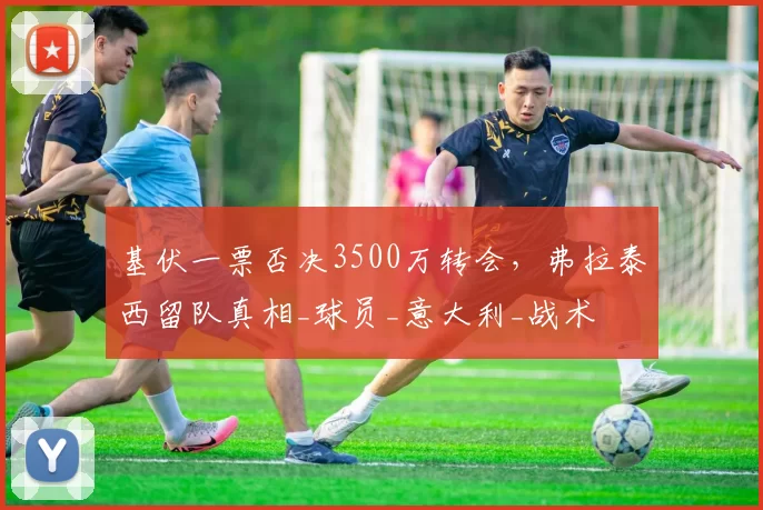 基伏一票否决3500万转会，弗拉泰西留队真相_球员_意大利_战术