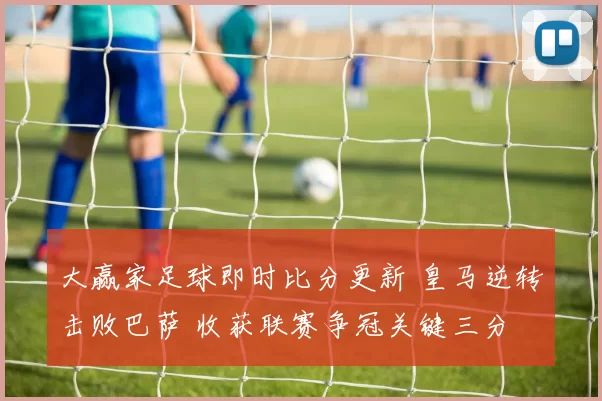 大赢家足球即时比分更新 皇马逆转击败巴萨 收获联赛争冠关键三分
