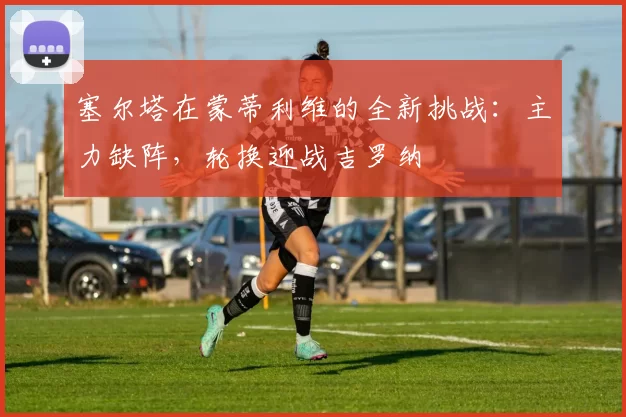 塞尔塔在蒙蒂利维的全新挑战：主力缺阵，轮换迎战吉罗纳