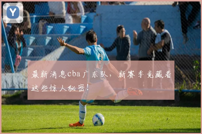 最新消息cba广东队，新赛季竟藏着这些惊人秘密！