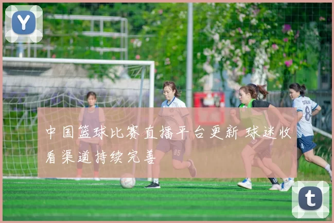 中国篮球比赛直播平台更新 球迷收看渠道持续完善