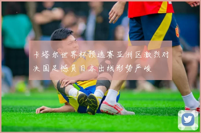 卡塔尔世界杯预选赛亚洲区激烈对决国足憾负日本出线形势严峻