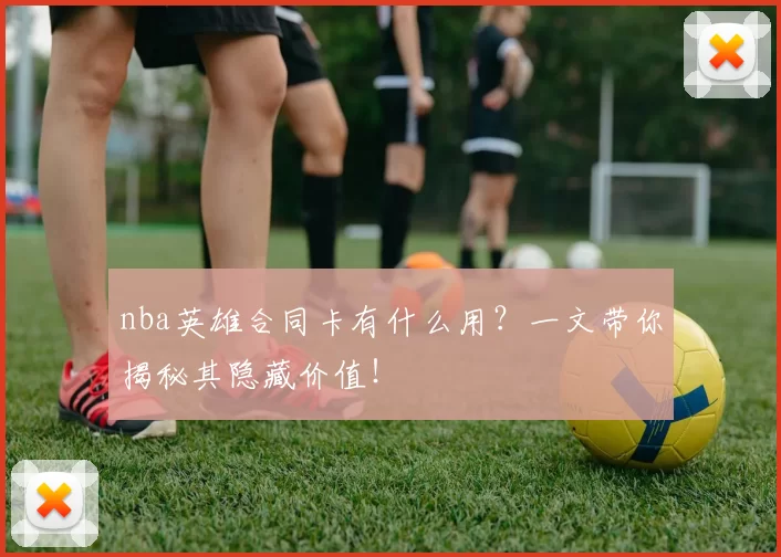 nba英雄合同卡有什么用?一文带你揭秘其隐藏价值!