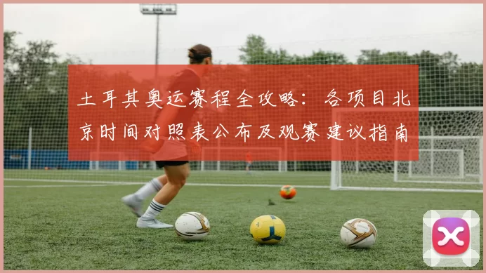土耳其奥运赛程全攻略：各项目北京时间对照表公布及观赛建议指南详