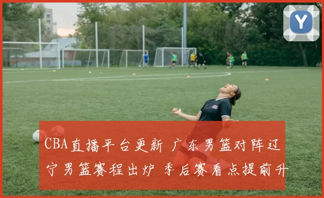 CBA直播平台更新 广东男篮对阵辽宁男篮赛程出炉 季后赛看点提前升温