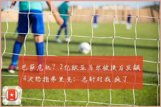 巴萨危机？2亿欧亚马尔被换后发飙 4次怒指弗里克：总针对我 疯了