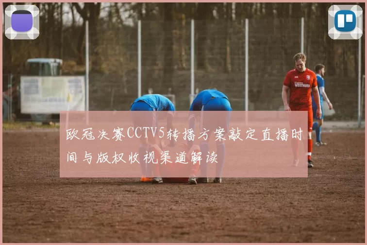 欧冠决赛CCTV5转播方案敲定直播时间与版权收视渠道解读