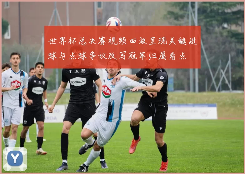 世界杯总决赛视频回放呈现关键进球与点球争议改写冠军归属看点