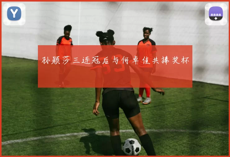 孙颖莎三连冠后与何卓佳共捧奖杯