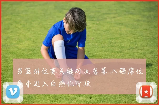 男篮排位赛关键对决落幕 八强席位争夺进入白热化阶段