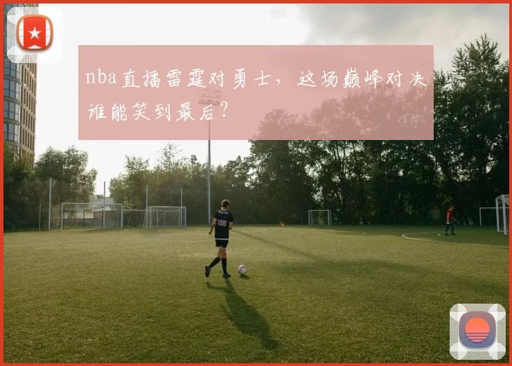 nba直播雷霆对勇士，这场巅峰对决谁能笑到最后？