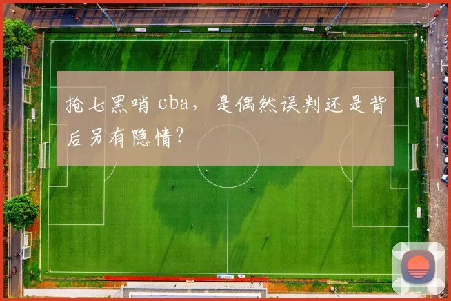 抢七黑哨 cba，是偶然误判还是背后另有隐情？