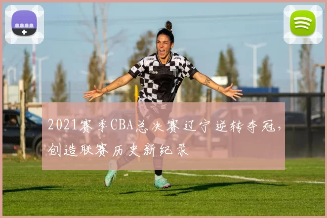 2021赛季CBA总决赛辽宁逆转夺冠，创造联赛历史新纪录