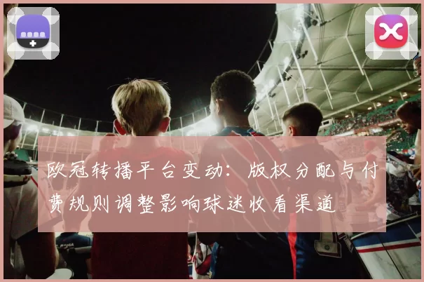 欧冠转播平台变动：版权分配与付费规则调整影响球迷收看渠道