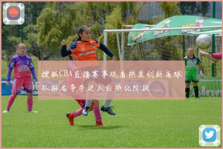 搜狐CBA直播赛事观看热度创新高球队排名争夺进入白热化阶段