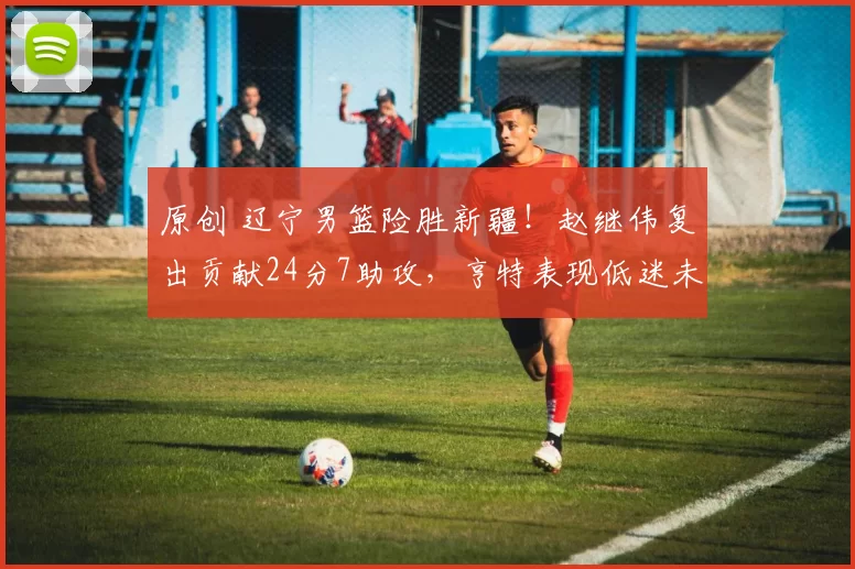 原创 辽宁男篮险胜新疆！赵继伟复出贡献24分7助攻，亨特表现低迷未得分