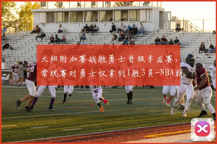 太阳附加赛战胜勇士晋级季后赛，常规赛对勇士仅拿到1胜3负-NBA新闻