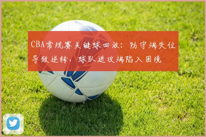 CBA常规赛关键球回放：防守端失位导致逆转，球队进攻端陷入困境