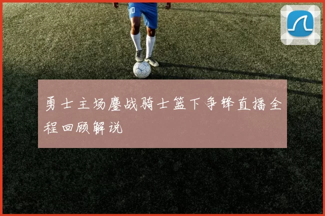 勇士主场鏖战骑士篮下争锋直播全程回顾解说