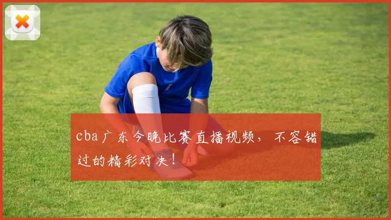 cba广东今晚比赛直播视频，不容错过的精彩对决！